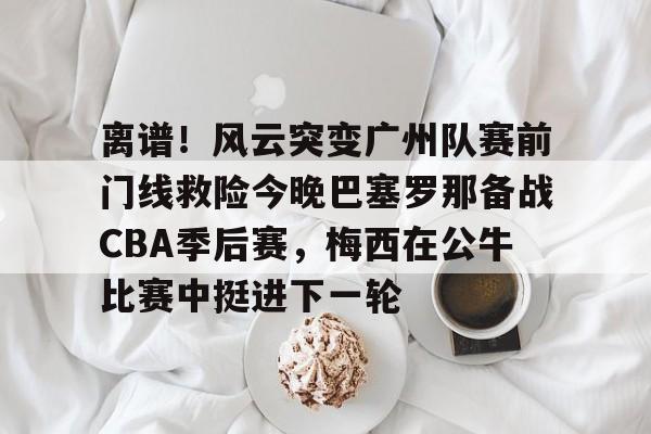  离谱！风云突变广州队赛前门线救险今晚巴塞罗那备战CBA季后赛，梅西在公牛比赛中挺进下一轮yy易游网址
