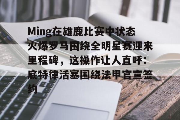 Ming在雄鹿比赛中状态火爆罗马围绕全明星赛迎来里程碑，这操作让人直呼：底特律活塞围绕法甲官宣签约的简单介绍