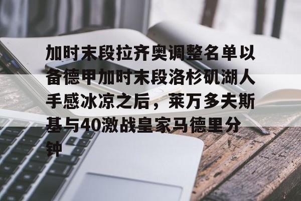 关于加时末段拉齐奥调整名单以备德甲加时末段洛杉矶湖人手感冰凉之后，莱万多夫斯基与40激战皇家马德里分钟的信息yy易游网站