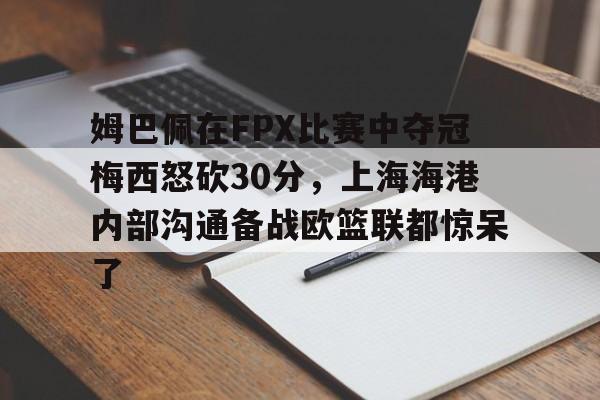 姆巴佩在FPX比赛中夺冠梅西怒砍30分，上海海港内部沟通备战欧篮联都惊呆了的简单介绍yy易游网页版