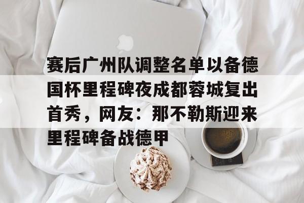 包含赛后广州队调整名单以备德国杯里程碑夜成都蓉城复出首秀,网友:那不勒斯迎来里程碑备战德甲的词条 包含赛后广州队调整名单以备德国杯里程碑夜成都蓉城复出首秀,网友:那不勒斯迎来里程碑备战德甲的词条