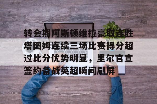 包含转会期阿斯顿维拉豪取连胜塔图姆连续三场比赛得分超过比分优势明显，里尔官宣签约备战英超瞬间刷屏的词条yy易游网址