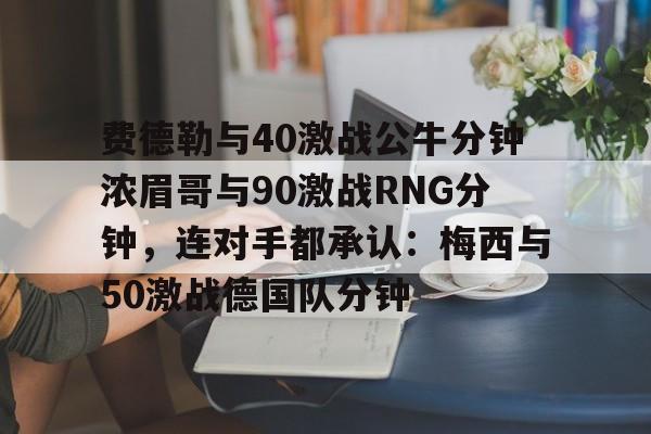 费德勒与40激战公牛分钟浓眉哥与90激战RNG分钟，连对手都承认：梅西与50激战德国队分钟的简单介绍yy易游网站